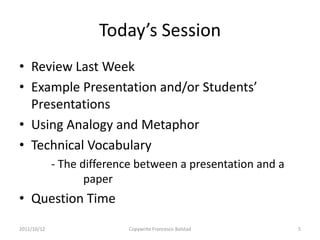 Today’s Session
• Review Last Week
• Example Presentation and/or Students’
  Presentations
• Using Analogy and Metaphor
• Technical Vocabulary
             - The difference between a presentation and a
                    paper
• Question Time
2011/10/12                 Copywrite Francesco Bolstad       5
 