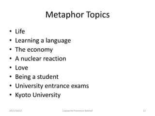 Metaphor Topics
•   Life
•   Learning a language
•   The economy
•   A nuclear reaction
•   Love
•   Being a student
•   University entrance exams
•   Kyoto University

2011/10/12          Copywrite Francesco Bolstad   11
 