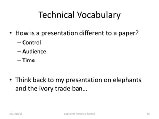 Technical Vocabulary
• How is a presentation different to a paper?
      – Control
      – Audience
      – Time


• Think back to my presentation on elephants
  and the ivory trade ban…


2011/10/12         Copywrite Francesco Bolstad   16
 