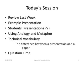 Today’s Session
•   Review Last Week
•   Example Presentation
•   Students’ Presentations ???
•   Using Analogy and Metaphor
•   Technical Vocabulary
             - The difference between a presentation and a
                    paper
• Question Time
2011/10/12                 Copywrite Francesco Bolstad       4
 