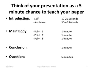 Think of your presentation as a 5
    minute chance to teach your paper
• Introduction:   -Self                            10-20 Seconds
                  -Academic                        30-40 Seconds


• Main Body:      -Point 1                         1 minute
                  -Point 2                         1 minute
                  -Point 3                         1 minute


• Conclusion                                       1 minute


• Questions                                        5 minutes


2011/10/12           Copywrite Francesco Bolstad                   5
 