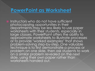    Instructors who do not have sufficient
    photocopying opportunities in their
    departments may be less likely to use paper
    worksheets with their students, especially in
    large classes. PowerPoint offers the ability to
    approximate worksheets to illustrate processes
    or to provide "worked examples" that shows
    problem-solving step-by-step. One valuable
    technique is to first demonstrate a process or
    problem on one slide, then ask students to work
    on a similar problem revealed on the next
    slide, using their own paper rather than
    worksheets handed out.
 