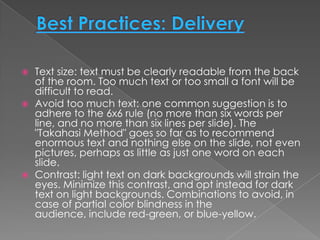    Text size: text must be clearly readable from the back
    of the room. Too much text or too small a font will be
    difficult to read.
   Avoid too much text: one common suggestion is to
    adhere to the 6x6 rule (no more than six words per
    line, and no more than six lines per slide). The
    "Takahasi Method" goes so far as to recommend
    enormous text and nothing else on the slide, not even
    pictures, perhaps as little as just one word on each
    slide.
   Contrast: light text on dark backgrounds will strain the
    eyes. Minimize this contrast, and opt instead for dark
    text on light backgrounds. Combinations to avoid, in
    case of partial color blindness in the
    audience, include red-green, or blue-yellow.
 