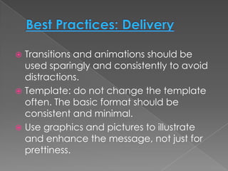  Transitions and animations should be
  used sparingly and consistently to avoid
  distractions.
 Template: do not change the template
  often. The basic format should be
  consistent and minimal.
 Use graphics and pictures to illustrate
  and enhance the message, not just for
  prettiness.
 