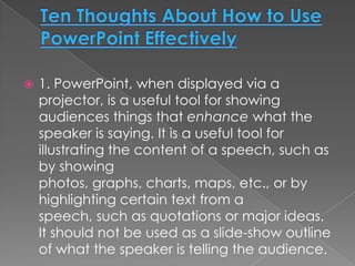    1. PowerPoint, when displayed via a
    projector, is a useful tool for showing
    audiences things that enhance what the
    speaker is saying. It is a useful tool for
    illustrating the content of a speech, such as
    by showing
    photos, graphs, charts, maps, etc., or by
    highlighting certain text from a
    speech, such as quotations or major ideas.
    It should not be used as a slide-show outline
    of what the speaker is telling the audience.
 