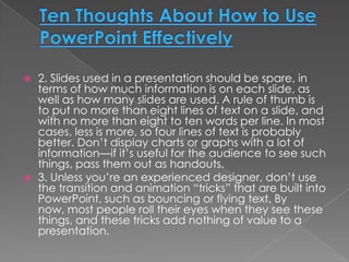    2. Slides used in a presentation should be spare, in
    terms of how much information is on each slide, as
    well as how many slides are used. A rule of thumb is
    to put no more than eight lines of text on a slide, and
    with no more than eight to ten words per line. In most
    cases, less is more, so four lines of text is probably
    better. Don’t display charts or graphs with a lot of
    information—if it’s useful for the audience to see such
    things, pass them out as handouts.
   3. Unless you’re an experienced designer, don’t use
    the transition and animation “tricks” that are built into
    PowerPoint, such as bouncing or flying text. By
    now, most people roll their eyes when they see these
    things, and these tricks add nothing of value to a
    presentation.
 