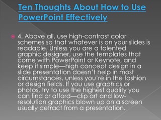    4. Above all, use high-contrast color
    schemes so that whatever is on your slides is
    readable. Unless you are a talented
    graphic designer, use the templates that
    come with PowerPoint or Keynote, and
    keep it simple—high concept design in a
    slide presentation doesn’t help in most
    circumstances, unless you’re in the fashion
    or design fields. If you use graphics or
    photos, try to use the highest quality you
    can find or afford—clip art and low-
    resolution graphics blown up on a screen
    usually detract from a presentation.
 