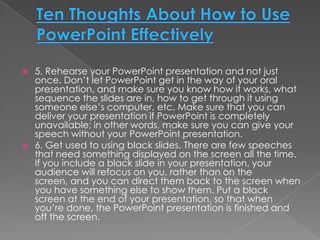    5. Rehearse your PowerPoint presentation and not just
    once. Don’t let PowerPoint get in the way of your oral
    presentation, and make sure you know how it works, what
    sequence the slides are in, how to get through it using
    someone else’s computer, etc. Make sure that you can
    deliver your presentation if PowerPoint is completely
    unavailable; in other words, make sure you can give your
    speech without your PowerPoint presentation.
   6. Get used to using black slides. There are few speeches
    that need something displayed on the screen all the time.
    If you include a black slide in your presentation, your
    audience will refocus on you, rather than on the
    screen, and you can direct them back to the screen when
    you have something else to show them. Put a black
    screen at the end of your presentation, so that when
    you’re done, the PowerPoint presentation is finished and
    off the screen.
 