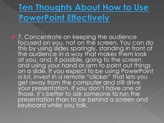    7. Concentrate on keeping the audience
    focused on you, not on the screen. You can do
    this by using slides sparingly, standing in front of
    the audience in a way that makes them look
    at you, and, if possible, going to the screen
    and using your hand or arm to point out things
    on a slide. If you expect to be using PowerPoint
    a lot, invest in a remote “clicker” that lets you
    get away from the computer and still drive
    your presentation. If you don’t have one of
    those, it’s better to ask someone to run the
    presentation than to be behind a screen and
    keyboard while you talk.
 