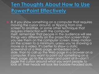    8. If you show something on a computer that requires
    moving the cursor around, or flipping from one
    screen to another, or some other technique that
    requires interaction with the computer
    itself, remember that people in the audience will see
    things very differently on the projection screen than
    you see them on the computer screen. Keep motion
    on the screen to a minimum, unless you’re showing a
    movie or a video. It’s better to show a static
    screenshot of a Web page, embedded on a
    slide, than to call up the Web page in a browser on a
    computer. If you want to point out something on a
    Web page, go to the screen and point at it—don’t
    jiggle the cursor around what you want people to
    look at: their heads will look like bobble-headed dolls.
 
