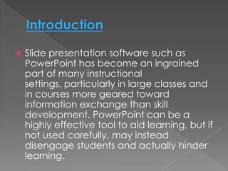    Slide presentation software such as
    PowerPoint has become an ingrained
    part of many instructional
    settings, particularly in large classes and
    in courses more geared toward
    information exchange than skill
    development. PowerPoint can be a
    highly effective tool to aid learning, but if
    not used carefully, may instead
    disengage students and actually hinder
    learning.
 