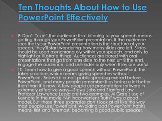  9. Don’t “cue” the audience that listening to your speech means
  getting through your PowerPoint presentation. If the audience
  sees that your PowerPoint presentation is the structure of your
  speech, they’ll start wondering how many slides are left. Slides
  should be used asynchronously within your speech, and only to
  highlight or illustrate things. Audiences are bored with oral
  presentations that go from one slide to the next until the end.
  Engage the audience, and use slides only when they are useful.
 10. Learn how to give a good speech without PowerPoint. This
  takes practice, which means giving speeches without
  PowerPoint. Believe it or not, public speaking existed before
  PowerPoint, and many people remember it as being a lot better
  then than it is now. A few people use presentation software in
  extremely effective ways—Steve Jobs and Stanford Law
  Professor Lawrence Lessig are two examples. Al Gore’s use of
  Keynote in the movie “An Inconvenient Truth” was a good
  model. But these three examples don’t look at all like the way
  most people use PowerPoint. Avoiding bad PowerPoint habits
  means, first and foremost, becoming a good public speaker.
 