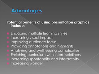 Potential benefits of using presentation graphics
  include:

   Engaging multiple learning styles
   Increasing visual impact
   Improving audience focus
   Providing annotations and highlights
   Analyzing and synthesizing complexities
   Enriching curriculum with interdisciplinary
   Increasing spontaneity and interactivity
   Increasing wonder
 