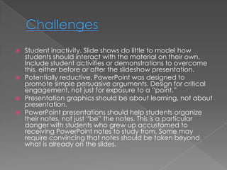    Student inactivity. Slide shows do little to model how
    students should interact with the material on their own.
    Include student activities or demonstrations to overcome
    this, either before or after the slideshow presentation.
   Potentially reductive. PowerPoint was designed to
    promote simple persuasive arguments. Design for critical
    engagement, not just for exposure to a “point.”
   Presentation graphics should be about learning, not about
    presentation.
   PowerPoint presentations should help students organize
    their notes, not just “be” the notes. This is a particular
    danger with students who grew up accustomed to
    receiving PowerPoint notes to study from. Some may
    require convincing that notes should be taken beyond
    what is already on the slides.
 