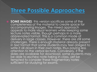   SOME IMAGES: this version sacrifices some of the
    completeness of the material to create space for
    accompanying images. The mixed approach
    appeals to more visual learners while keeping some
    lecture notes visible, though perhaps in a more
    abbreviated format. This is a common mode of
    delivery in large classes. However, there are still some
    challenges. There is enough material already present
    in text format that some students may feel obliged to
    write it all down in their own notes, thus paying less
    attention to the verbal lecture. Conversely, if the
    slides are available for download, some students may
    be able to eschew note-taking in class, yet be
    tempted to consider these fragmentary notes
    sufficient for studying for exams.
 