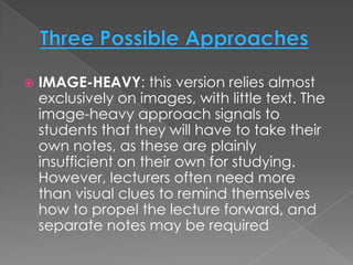    IMAGE-HEAVY: this version relies almost
    exclusively on images, with little text. The
    image-heavy approach signals to
    students that they will have to take their
    own notes, as these are plainly
    insufficient on their own for studying.
    However, lecturers often need more
    than visual clues to remind themselves
    how to propel the lecture forward, and
    separate notes may be required
 