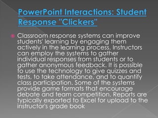    Classroom response systems can improve
    students' learning by engaging them
    actively in the learning process. Instructors
    can employ the systems to gather
    individual responses from students or to
    gather anonymous feedback. It is possible
    to use the technology to give quizzes and
    tests, to take attendance, and to quantify
    class participation. Some of the systems
    provide game formats that encourage
    debate and team competition. Reports are
    typically exported to Excel for upload to the
    instructor's grade book
 