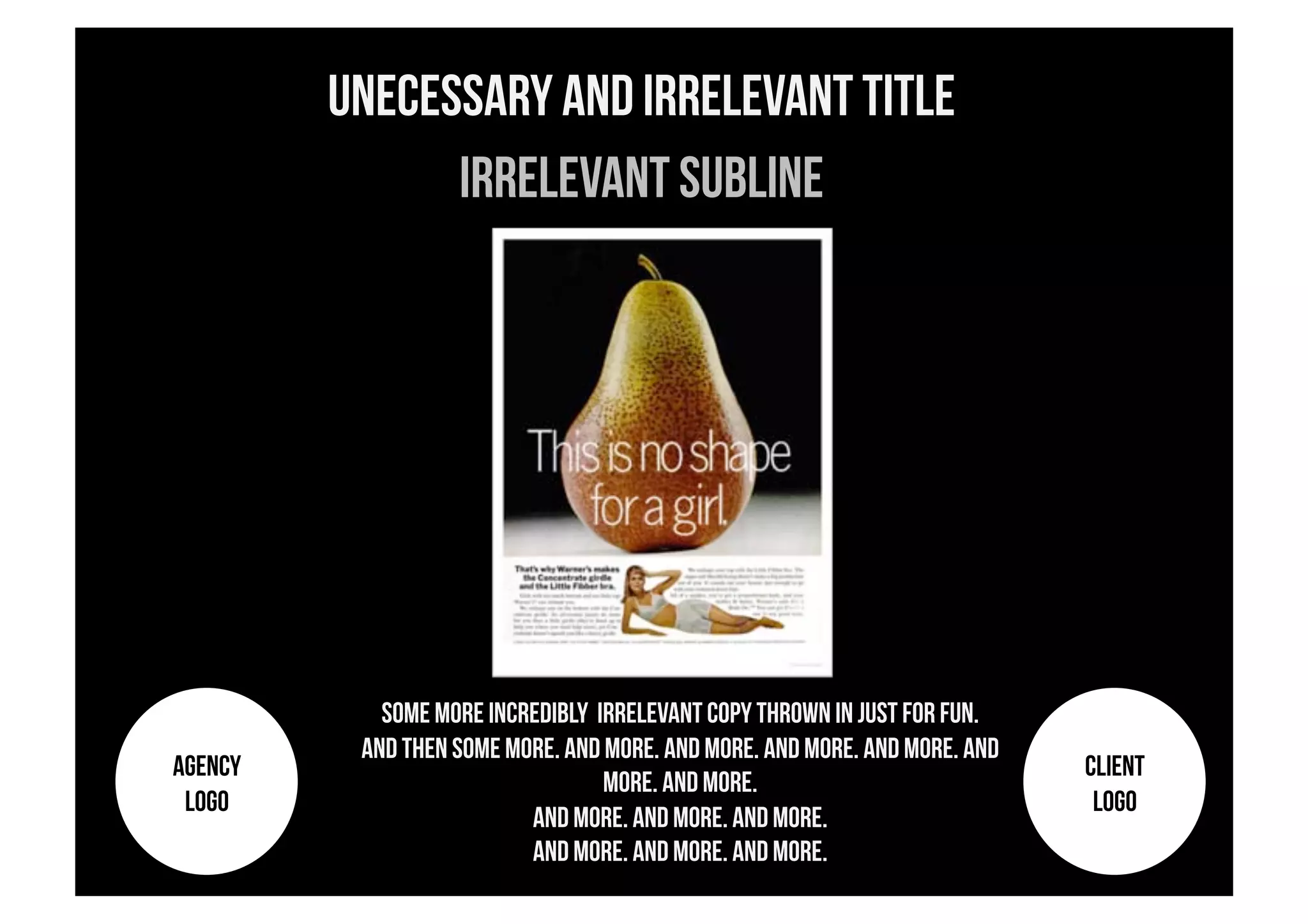 Unecessary and Irrelevant title
               Irrelevant subline




            Some More incredibly irrelevant copy thrown in Just for fun.
          And then some more. And more. And more. And more. And more. And
AGENCY                                                                      CLIENT
                                  more. And more.
 LOGO                                                                        LOGO
                          And more. And more. And more.
                          And more. And more. And more.
 