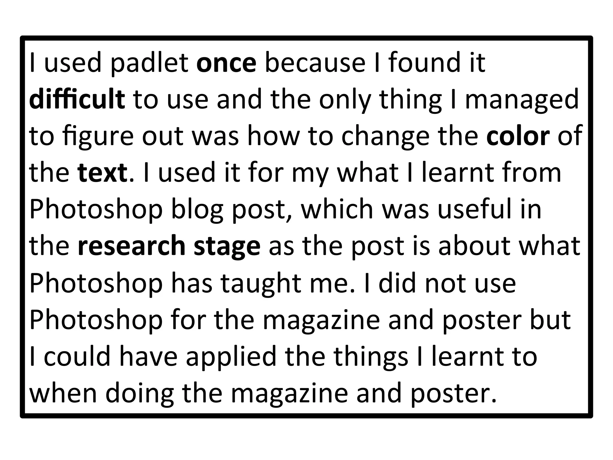 I	
  used	
  padlet	
  once	
  because	
  I	
  found	
  it	
  
diﬃcult	
  to	
  use	
  and	
  the	
  only	
  thing	
  I	
  managed	
  
to	
  ﬁgure	
  out	
  was	
  how	
  to	
  change	
  the	
  color	
  of	
  
the	
  text.	
  I	
  used	
  it	
  for	
  my	
  what	
  I	
  learnt	
  from	
  
Photoshop	
  blog	
  post,	
  which	
  was	
  useful	
  in	
  
the	
  research	
  stage	
  as	
  the	
  post	
  is	
  about	
  what	
  
Photoshop	
  has	
  taught	
  me.	
  I	
  did	
  not	
  use	
  
Photoshop	
  for	
  the	
  magazine	
  and	
  poster	
  but	
  
I	
  could	
  have	
  applied	
  the	
  things	
  I	
  learnt	
  to	
  
when	
  doing	
  the	
  magazine	
  and	
  poster.	
  	
  
 