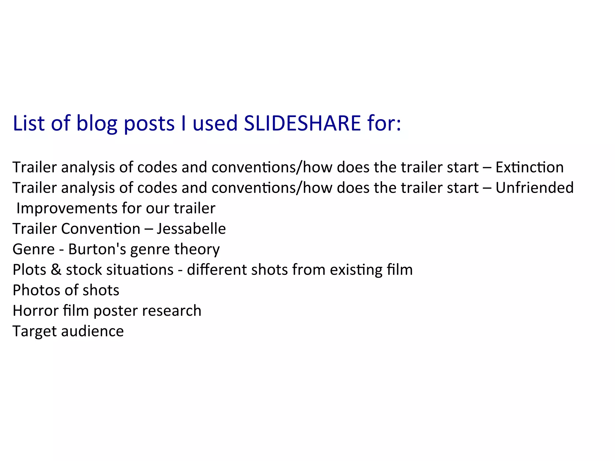 List	
  of	
  blog	
  posts	
  I	
  used	
  SLIDESHARE	
  for:	
  
	
  
Trailer	
  analysis	
  of	
  codes	
  and	
  conven:ons/how	
  does	
  the	
  trailer	
  start	
  –	
  Ex:nc:on	
  
Trailer	
  analysis	
  of	
  codes	
  and	
  conven:ons/how	
  does	
  the	
  trailer	
  start	
  –	
  Unfriended	
  
	
  Improvements	
  for	
  our	
  trailer	
  
Trailer	
  Conven:on	
  –	
  Jessabelle	
  
Genre	
  -­‐	
  Burton's	
  genre	
  theory	
  
Plots	
  &	
  stock	
  situa:ons	
  -­‐	
  diﬀerent	
  shots	
  from	
  exis:ng	
  ﬁlm	
  
Photos	
  of	
  shots	
  
Horror	
  ﬁlm	
  poster	
  research	
  
Target	
  audience	
  
 