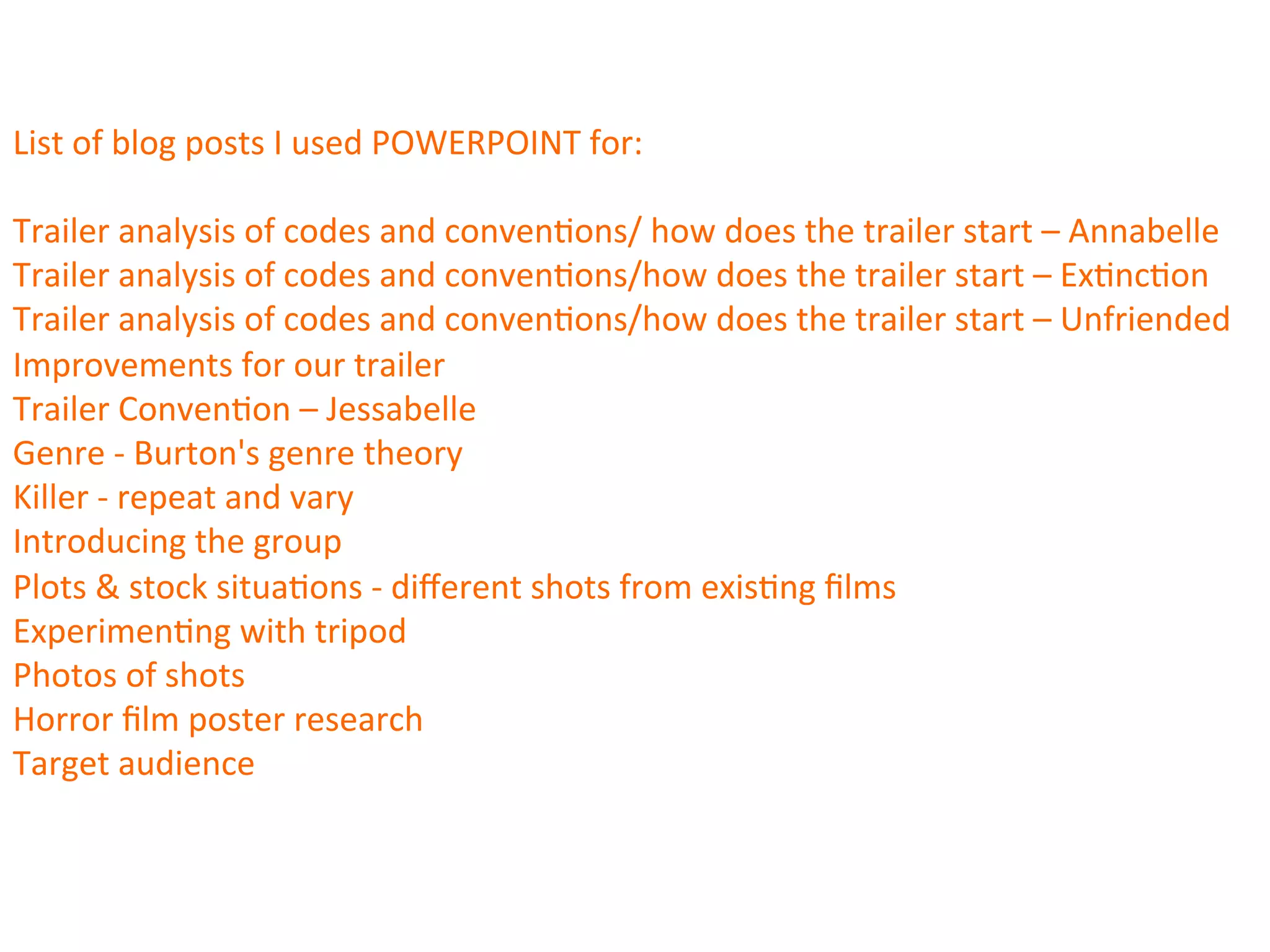 List	
  of	
  blog	
  posts	
  I	
  used	
  POWERPOINT	
  for:	
  
	
  
Trailer	
  analysis	
  of	
  codes	
  and	
  conven:ons/	
  how	
  does	
  the	
  trailer	
  start	
  –	
  Annabelle	
  
Trailer	
  analysis	
  of	
  codes	
  and	
  conven:ons/how	
  does	
  the	
  trailer	
  start	
  –	
  Ex:nc:on	
  
Trailer	
  analysis	
  of	
  codes	
  and	
  conven:ons/how	
  does	
  the	
  trailer	
  start	
  –	
  Unfriended	
  
Improvements	
  for	
  our	
  trailer	
  
Trailer	
  Conven:on	
  –	
  Jessabelle	
  
Genre	
  -­‐	
  Burton's	
  genre	
  theory	
  
Killer	
  -­‐	
  repeat	
  and	
  vary	
  
Introducing	
  the	
  group	
  
Plots	
  &	
  stock	
  situa:ons	
  -­‐	
  diﬀerent	
  shots	
  from	
  exis:ng	
  ﬁlms	
  
Experimen:ng	
  with	
  tripod	
  
Photos	
  of	
  shots	
  
Horror	
  ﬁlm	
  poster	
  research	
  
Target	
  audience	
  	
  
 