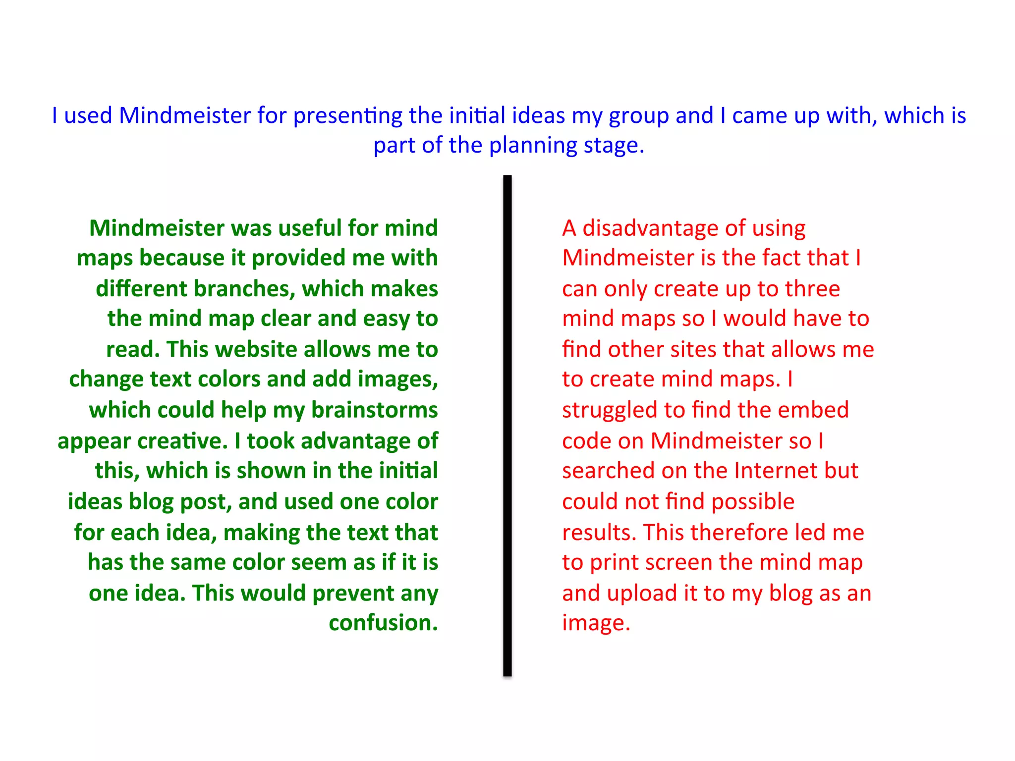 Mindmeister	
  was	
  useful	
  for	
  mind	
  
maps	
  because	
  it	
  provided	
  me	
  with	
  
diﬀerent	
  branches,	
  which	
  makes	
  
the	
  mind	
  map	
  clear	
  and	
  easy	
  to	
  
read.	
  This	
  website	
  allows	
  me	
  to	
  
change	
  text	
  colors	
  and	
  add	
  images,	
  
which	
  could	
  help	
  my	
  brainstorms	
  
appear	
  crea>ve.	
  I	
  took	
  advantage	
  of	
  
this,	
  which	
  is	
  shown	
  in	
  the	
  ini>al	
  
ideas	
  blog	
  post,	
  and	
  used	
  one	
  color	
  
for	
  each	
  idea,	
  making	
  the	
  text	
  that	
  
has	
  the	
  same	
  color	
  seem	
  as	
  if	
  it	
  is	
  
one	
  idea.	
  This	
  would	
  prevent	
  any	
  
confusion.	
  
I	
  used	
  Mindmeister	
  for	
  presen:ng	
  the	
  ini:al	
  ideas	
  my	
  group	
  and	
  I	
  came	
  up	
  with,	
  which	
  is	
  
part	
  of	
  the	
  planning	
  stage.	
  	
  
A	
  disadvantage	
  of	
  using	
  
Mindmeister	
  is	
  the	
  fact	
  that	
  I	
  
can	
  only	
  create	
  up	
  to	
  three	
  
mind	
  maps	
  so	
  I	
  would	
  have	
  to	
  
ﬁnd	
  other	
  sites	
  that	
  allows	
  me	
  
to	
  create	
  mind	
  maps.	
  I	
  
struggled	
  to	
  ﬁnd	
  the	
  embed	
  
code	
  on	
  Mindmeister	
  so	
  I	
  
searched	
  on	
  the	
  Internet	
  but	
  
could	
  not	
  ﬁnd	
  possible	
  
results.	
  This	
  therefore	
  led	
  me	
  
to	
  print	
  screen	
  the	
  mind	
  map	
  
and	
  upload	
  it	
  to	
  my	
  blog	
  as	
  an	
  
image.	
  	
  
 