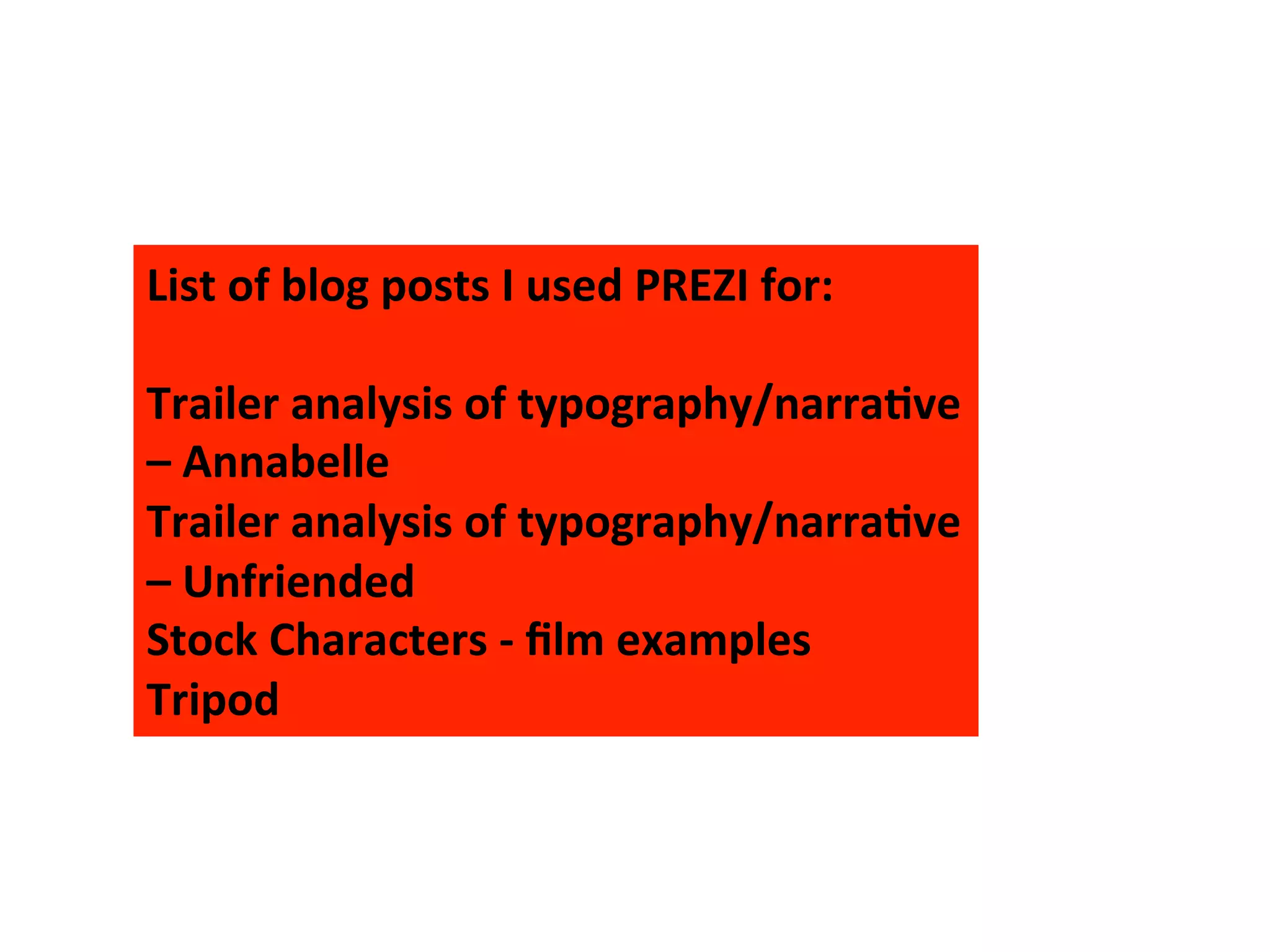 List	
  of	
  blog	
  posts	
  I	
  used	
  PREZI	
  for:	
  
	
  
Trailer	
  analysis	
  of	
  typography/narra>ve	
  
–	
  Annabelle	
  
Trailer	
  analysis	
  of	
  typography/narra>ve	
  
–	
  Unfriended	
  
Stock	
  Characters	
  -­‐	
  ﬁlm	
  examples	
  
Tripod	
  
 