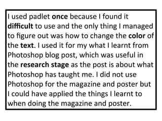 I	
  used	
  padlet	
  once	
  because	
  I	
  found	
  it	
  
diﬃcult	
  to	
  use	
  and	
  the	
  only	
  thing	
  I	
  managed	
  
to	
  ﬁgure	
  out	
  was	
  how	
  to	
  change	
  the	
  color	
  of	
  
the	
  text.	
  I	
  used	
  it	
  for	
  my	
  what	
  I	
  learnt	
  from	
  
Photoshop	
  blog	
  post,	
  which	
  was	
  useful	
  in	
  
the	
  research	
  stage	
  as	
  the	
  post	
  is	
  about	
  what	
  
Photoshop	
  has	
  taught	
  me.	
  I	
  did	
  not	
  use	
  
Photoshop	
  for	
  the	
  magazine	
  and	
  poster	
  but	
  
I	
  could	
  have	
  applied	
  the	
  things	
  I	
  learnt	
  to	
  
when	
  doing	
  the	
  magazine	
  and	
  poster.	
  	
  
 