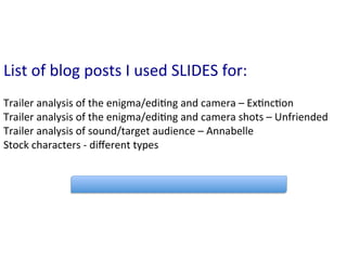 List	
  of	
  blog	
  posts	
  I	
  used	
  SLIDES	
  for:	
  
	
  
Trailer	
  analysis	
  of	
  the	
  enigma/edi:ng	
  and	
  camera	
  –	
  Ex:nc:on	
  
Trailer	
  analysis	
  of	
  the	
  enigma/edi:ng	
  and	
  camera	
  shots	
  –	
  Unfriended	
  
Trailer	
  analysis	
  of	
  sound/target	
  audience	
  –	
  Annabelle	
  
Stock	
  characters	
  -­‐	
  diﬀerent	
  types	
  	
  
 