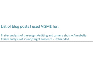 List	
  of	
  blog	
  posts	
  I	
  used	
  VISME	
  for:	
  
	
  
Trailer	
  analysis	
  of	
  the	
  enigma/edi:ng	
  and	
  camera	
  shots	
  –	
  Annabelle	
  
Trailer	
  analysis	
  of	
  sound/target	
  audience	
  -­‐	
  Unfriended	
  	
  
 