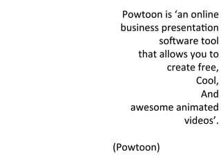 Powtoon	
  is	
  ‘an	
  online	
  
business	
  presenta:on	
  
soQware	
  tool	
  
that	
  allows	
  you	
  to	
  
create	
  free,	
  
Cool,	
  
And	
  
awesome	
  animated	
  
videos’.	
  
	
  
(Powtoon)	
  
 