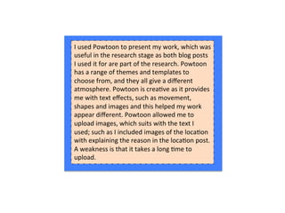 I	
  used	
  Powtoon	
  to	
  present	
  my	
  work,	
  which	
  was	
  
useful	
  in	
  the	
  research	
  stage	
  as	
  both	
  blog	
  posts	
  
I	
  used	
  it	
  for	
  are	
  part	
  of	
  the	
  research.	
  Powtoon	
  
has	
  a	
  range	
  of	
  themes	
  and	
  templates	
  to	
  
choose	
  from,	
  and	
  they	
  all	
  give	
  a	
  diﬀerent	
  
atmosphere.	
  Powtoon	
  is	
  crea:ve	
  as	
  it	
  provides	
  
me	
  with	
  text	
  eﬀects,	
  such	
  as	
  movement,	
  
shapes	
  and	
  images	
  and	
  this	
  helped	
  my	
  work	
  
appear	
  diﬀerent.	
  Powtoon	
  allowed	
  me	
  to	
  
upload	
  images,	
  which	
  suits	
  with	
  the	
  text	
  I	
  
used;	
  such	
  as	
  I	
  included	
  images	
  of	
  the	
  loca:on	
  
with	
  explaining	
  the	
  reason	
  in	
  the	
  loca:on	
  post.	
  	
  
A	
  weakness	
  is	
  that	
  it	
  takes	
  a	
  long	
  :me	
  to	
  
upload.	
  
 