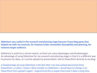 Slideshare	
  was	
  useful	
  in	
  the	
  research	
  and	
  planning	
  stage	
  because	
  I	
  have	
  blog	
  posts	
  that	
  
helped	
  me	
  with	
  my	
  research,	
  for	
  instance	
  trailer	
  conven>on	
  (Jessabelle)	
  and	
  planning,	
  for	
  
instance	
  target	
  audience.	
  	
  
	
  
Slideshare	
  is	
  useful	
  to	
  a	
  certain	
  extent,	
  as	
  there	
  are	
  many	
  advantages	
  and	
  disadvantages.	
  	
  
An	
  advantage	
  of	
  using	
  Slideshare	
  for	
  my	
  research	
  and	
  planning	
  stages	
  is	
  that	
  it	
  is	
  a	
  diﬀerent	
  way	
  
to	
  present	
  my	
  ideas,	
  as	
  I	
  cannot	
  upload	
  my	
  presenta:on	
  I	
  did	
  on	
  PowerPoint	
  directly	
  to	
  my	
  blog.	
  	
  
	
  
A	
  disadvantage	
  of	
  using	
  Slideshare	
  is	
  the	
  fact	
  that	
  I	
  can	
  only	
  upload	
  documents	
  from	
  
PowerPoint,	
  so	
  when	
  I	
  realize	
  I	
  did	
  a	
  mistake	
  on	
  Slideshare,	
  I	
  would	
  have	
  to	
  change	
  it	
  on	
  
PowerPoint	
  then	
  upload	
  it	
  again.	
  I	
  experienced	
  this	
  a	
  couple	
  ?mes	
  and	
  it	
  takes	
  a	
  long	
  ?me.	
  	
  
 