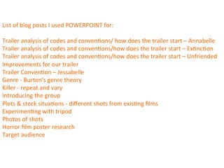 List	
  of	
  blog	
  posts	
  I	
  used	
  POWERPOINT	
  for:	
  
	
  
Trailer	
  analysis	
  of	
  codes	
  and	
  conven:ons/	
  how	
  does	
  the	
  trailer	
  start	
  –	
  Annabelle	
  
Trailer	
  analysis	
  of	
  codes	
  and	
  conven:ons/how	
  does	
  the	
  trailer	
  start	
  –	
  Ex:nc:on	
  
Trailer	
  analysis	
  of	
  codes	
  and	
  conven:ons/how	
  does	
  the	
  trailer	
  start	
  –	
  Unfriended	
  
Improvements	
  for	
  our	
  trailer	
  
Trailer	
  Conven:on	
  –	
  Jessabelle	
  
Genre	
  -­‐	
  Burton's	
  genre	
  theory	
  
Killer	
  -­‐	
  repeat	
  and	
  vary	
  
Introducing	
  the	
  group	
  
Plots	
  &	
  stock	
  situa:ons	
  -­‐	
  diﬀerent	
  shots	
  from	
  exis:ng	
  ﬁlms	
  
Experimen:ng	
  with	
  tripod	
  
Photos	
  of	
  shots	
  
Horror	
  ﬁlm	
  poster	
  research	
  
Target	
  audience	
  	
  
 