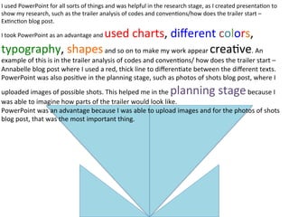 I	
  used	
  PowerPoint	
  for	
  all	
  sorts	
  of	
  things	
  and	
  was	
  helpful	
  in	
  the	
  research	
  stage,	
  as	
  I	
  created	
  presenta:on	
  to	
  
show	
  my	
  research,	
  such	
  as	
  the	
  trailer	
  analysis	
  of	
  codes	
  and	
  conven:ons/how	
  does	
  the	
  trailer	
  start	
  –	
  
Ex:nc:on	
  blog	
  post.	
  
I	
  took	
  PowerPoint	
  as	
  an	
  advantage	
  and	
  used	
  charts,	
  diﬀerent	
  colors,	
  
typography,	
  shapes	
  and	
  so	
  on	
  to	
  make	
  my	
  work	
  appear	
  crea:ve.	
  An	
  
example	
  of	
  this	
  is	
  in	
  the	
  trailer	
  analysis	
  of	
  codes	
  and	
  conven:ons/	
  how	
  does	
  the	
  trailer	
  start	
  –	
  
Annabelle	
  blog	
  post	
  where	
  I	
  used	
  a	
  red,	
  thick	
  line	
  to	
  diﬀeren:ate	
  between	
  the	
  diﬀerent	
  texts.	
  
PowerPoint	
  was	
  also	
  posi:ve	
  in	
  the	
  planning	
  stage,	
  such	
  as	
  photos	
  of	
  shots	
  blog	
  post,	
  where	
  I	
  
uploaded	
  images	
  of	
  possible	
  shots.	
  This	
  helped	
  me	
  in	
  the	
  planning	
  stage	
  because	
  I	
  
was	
  able	
  to	
  imagine	
  how	
  parts	
  of	
  the	
  trailer	
  would	
  look	
  like.	
  
PowerPoint	
  was	
  an	
  advantage	
  because	
  I	
  was	
  able	
  to	
  upload	
  images	
  and	
  for	
  the	
  photos	
  of	
  shots	
  
blog	
  post,	
  that	
  was	
  the	
  most	
  important	
  thing.	
  
 