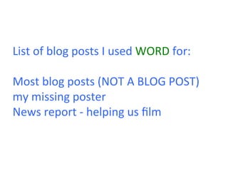 List	
  of	
  blog	
  posts	
  I	
  used	
  WORD	
  for:	
  
	
  
Most	
  blog	
  posts	
  (NOT	
  A	
  BLOG	
  POST)	
  
my	
  missing	
  poster	
  
News	
  report	
  -­‐	
  helping	
  us	
  ﬁlm	
  	
  
 