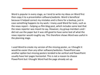 Word	
  is	
  popular	
  in	
  every	
  stage,	
  as	
  I	
  tend	
  to	
  write	
  my	
  ideas	
  on	
  Word	
  ﬁrst	
  
then	
  copy	
  it	
  to	
  a	
  presenta:on	
  soQware/website.	
  Word	
  is	
  beneﬁcial	
  
because	
  it	
  helped	
  correct	
  my	
  mistakes	
  and	
  is	
  there	
  for	
  a	
  backup,	
  just	
  in	
  
case	
  something	
  happens	
  to	
  my	
  work.	
  I	
  many	
  used	
  Word	
  for	
  texts,	
  such	
  as	
  
the	
  news	
  report	
  –	
  helping	
  us	
  ﬁlm	
  blog	
  post,	
  which	
  includes	
  some	
  text	
  that	
  
the	
  news	
  reporter	
  was	
  meant	
  to	
  say.	
  However,	
  my	
  group	
  members	
  and	
  I	
  
did	
  not	
  use	
  the	
  paper	
  but	
  it	
  was	
  s:ll	
  good	
  to	
  have	
  some	
  text	
  of	
  what	
  the	
  
news	
  reporter	
  would	
  roughly	
  say.	
  This	
  therefore	
  shows	
  Word	
  was	
  useful	
  in	
  
the	
  planning	
  stage.	
  
	
  
	
  
I	
  used	
  Word	
  to	
  create	
  my	
  version	
  of	
  the	
  missing	
  poster,	
  as	
  I	
  thought	
  it	
  
would	
  be	
  easier	
  than	
  any	
  other	
  soQware/websites.	
  PowerPoint	
  was	
  
another	
  op:on	
  but	
  missing	
  posters	
  tended	
  to	
  be	
  ver:cal	
  and	
  PowerPoint	
  
usually	
  have	
  heir	
  pages	
  horizontal.	
  This	
  is	
  not	
  a	
  reason	
  to	
  choose	
  
PowerPoint	
  but	
  I	
  thought	
  Word	
  had	
  the	
  page	
  already	
  set	
  up.	
  	
  
 