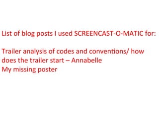List	
  of	
  blog	
  posts	
  I	
  used	
  SCREENCAST-­‐O-­‐MATIC	
  for:	
  
	
  
Trailer	
  analysis	
  of	
  codes	
  and	
  conven:ons/	
  how	
  
does	
  the	
  trailer	
  start	
  –	
  Annabelle	
  
My	
  missing	
  poster	
  	
  
 