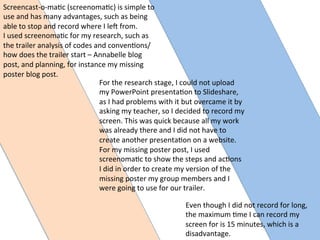 Even	
  though	
  I	
  did	
  not	
  record	
  for	
  long,	
  
the	
  maximum	
  :me	
  I	
  can	
  record	
  my	
  
screen	
  for	
  is	
  15	
  minutes,	
  which	
  is	
  a	
  
disadvantage.	
  	
  
Screencast-­‐o-­‐ma:c	
  (screenoma:c)	
  is	
  simple	
  to	
  
use	
  and	
  has	
  many	
  advantages,	
  such	
  as	
  being	
  
able	
  to	
  stop	
  and	
  record	
  where	
  I	
  leQ	
  from.	
  	
  
I	
  used	
  screenoma:c	
  for	
  my	
  research,	
  such	
  as	
  
the	
  trailer	
  analysis	
  of	
  codes	
  and	
  conven:ons/	
  
how	
  does	
  the	
  trailer	
  start	
  –	
  Annabelle	
  blog	
  
post,	
  and	
  planning,	
  for	
  instance	
  my	
  missing	
  
poster	
  blog	
  post.	
  
For	
  the	
  research	
  stage,	
  I	
  could	
  not	
  upload	
  
my	
  PowerPoint	
  presenta:on	
  to	
  Slideshare,	
  
as	
  I	
  had	
  problems	
  with	
  it	
  but	
  overcame	
  it	
  by	
  
asking	
  my	
  teacher,	
  so	
  I	
  decided	
  to	
  record	
  my	
  
screen.	
  This	
  was	
  quick	
  because	
  all	
  my	
  work	
  
was	
  already	
  there	
  and	
  I	
  did	
  not	
  have	
  to	
  
create	
  another	
  presenta:on	
  on	
  a	
  website.	
  	
  
For	
  my	
  missing	
  poster	
  post,	
  I	
  used	
  
screenoma:c	
  to	
  show	
  the	
  steps	
  and	
  ac:ons	
  
I	
  did	
  in	
  order	
  to	
  create	
  my	
  version	
  of	
  the	
  
missing	
  poster	
  my	
  group	
  members	
  and	
  I	
  
were	
  going	
  to	
  use	
  for	
  our	
  trailer.	
  
 