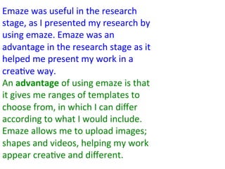 Emaze	
  was	
  useful	
  in	
  the	
  research	
  
stage,	
  as	
  I	
  presented	
  my	
  research	
  by	
  
using	
  emaze.	
  Emaze	
  was	
  an	
  
advantage	
  in	
  the	
  research	
  stage	
  as	
  it	
  
helped	
  me	
  present	
  my	
  work	
  in	
  a	
  
crea:ve	
  way.	
  
An	
  advantage	
  of	
  using	
  emaze	
  is	
  that	
  
it	
  gives	
  me	
  ranges	
  of	
  templates	
  to	
  
choose	
  from,	
  in	
  which	
  I	
  can	
  diﬀer	
  
according	
  to	
  what	
  I	
  would	
  include.	
  
Emaze	
  allows	
  me	
  to	
  upload	
  images;	
  
shapes	
  and	
  videos,	
  helping	
  my	
  work	
  
appear	
  crea:ve	
  and	
  diﬀerent.	
  
 
