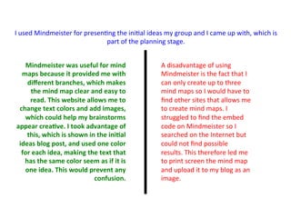 Mindmeister	
  was	
  useful	
  for	
  mind	
  
maps	
  because	
  it	
  provided	
  me	
  with	
  
diﬀerent	
  branches,	
  which	
  makes	
  
the	
  mind	
  map	
  clear	
  and	
  easy	
  to	
  
read.	
  This	
  website	
  allows	
  me	
  to	
  
change	
  text	
  colors	
  and	
  add	
  images,	
  
which	
  could	
  help	
  my	
  brainstorms	
  
appear	
  crea>ve.	
  I	
  took	
  advantage	
  of	
  
this,	
  which	
  is	
  shown	
  in	
  the	
  ini>al	
  
ideas	
  blog	
  post,	
  and	
  used	
  one	
  color	
  
for	
  each	
  idea,	
  making	
  the	
  text	
  that	
  
has	
  the	
  same	
  color	
  seem	
  as	
  if	
  it	
  is	
  
one	
  idea.	
  This	
  would	
  prevent	
  any	
  
confusion.	
  
I	
  used	
  Mindmeister	
  for	
  presen:ng	
  the	
  ini:al	
  ideas	
  my	
  group	
  and	
  I	
  came	
  up	
  with,	
  which	
  is	
  
part	
  of	
  the	
  planning	
  stage.	
  	
  
A	
  disadvantage	
  of	
  using	
  
Mindmeister	
  is	
  the	
  fact	
  that	
  I	
  
can	
  only	
  create	
  up	
  to	
  three	
  
mind	
  maps	
  so	
  I	
  would	
  have	
  to	
  
ﬁnd	
  other	
  sites	
  that	
  allows	
  me	
  
to	
  create	
  mind	
  maps.	
  I	
  
struggled	
  to	
  ﬁnd	
  the	
  embed	
  
code	
  on	
  Mindmeister	
  so	
  I	
  
searched	
  on	
  the	
  Internet	
  but	
  
could	
  not	
  ﬁnd	
  possible	
  
results.	
  This	
  therefore	
  led	
  me	
  
to	
  print	
  screen	
  the	
  mind	
  map	
  
and	
  upload	
  it	
  to	
  my	
  blog	
  as	
  an	
  
image.	
  	
  
 