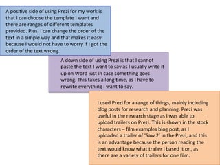 A	
  posi:ve	
  side	
  of	
  using	
  Prezi	
  for	
  my	
  work	
  is	
  
that	
  I	
  can	
  choose	
  the	
  template	
  I	
  want	
  and	
  
there	
  are	
  ranges	
  of	
  diﬀerent	
  templates	
  
provided.	
  Plus,	
  I	
  can	
  change	
  the	
  order	
  of	
  the	
  
text	
  in	
  a	
  simple	
  way	
  and	
  that	
  makes	
  it	
  easy	
  
because	
  I	
  would	
  not	
  have	
  to	
  worry	
  if	
  I	
  got	
  the	
  
order	
  of	
  the	
  text	
  wrong.	
  	
  
A	
  down	
  side	
  of	
  using	
  Prezi	
  is	
  that	
  I	
  cannot	
  
paste	
  the	
  text	
  I	
  want	
  to	
  say	
  as	
  I	
  usually	
  write	
  it	
  
up	
  on	
  Word	
  just	
  in	
  case	
  something	
  goes	
  
wrong.	
  This	
  takes	
  a	
  long	
  :me,	
  as	
  I	
  have	
  to	
  
rewrite	
  everything	
  I	
  want	
  to	
  say.	
  	
  
I	
  used	
  Prezi	
  for	
  a	
  range	
  of	
  things,	
  mainly	
  including	
  
blog	
  posts	
  for	
  research	
  and	
  planning.	
  Prezi	
  was	
  
useful	
  in	
  the	
  research	
  stage	
  as	
  I	
  was	
  able	
  to	
  
upload	
  trailers	
  on	
  Prezi.	
  This	
  is	
  shown	
  in	
  the	
  stock	
  
characters	
  –	
  ﬁlm	
  examples	
  blog	
  post,	
  as	
  I	
  
uploaded	
  a	
  trailer	
  of	
  ‘Saw	
  2’	
  in	
  the	
  Prezi,	
  and	
  this	
  
is	
  an	
  advantage	
  because	
  the	
  person	
  reading	
  the	
  
text	
  would	
  know	
  what	
  trailer	
  I	
  based	
  it	
  on,	
  as	
  
there	
  are	
  a	
  variety	
  of	
  trailers	
  for	
  one	
  ﬁlm.	
  
 