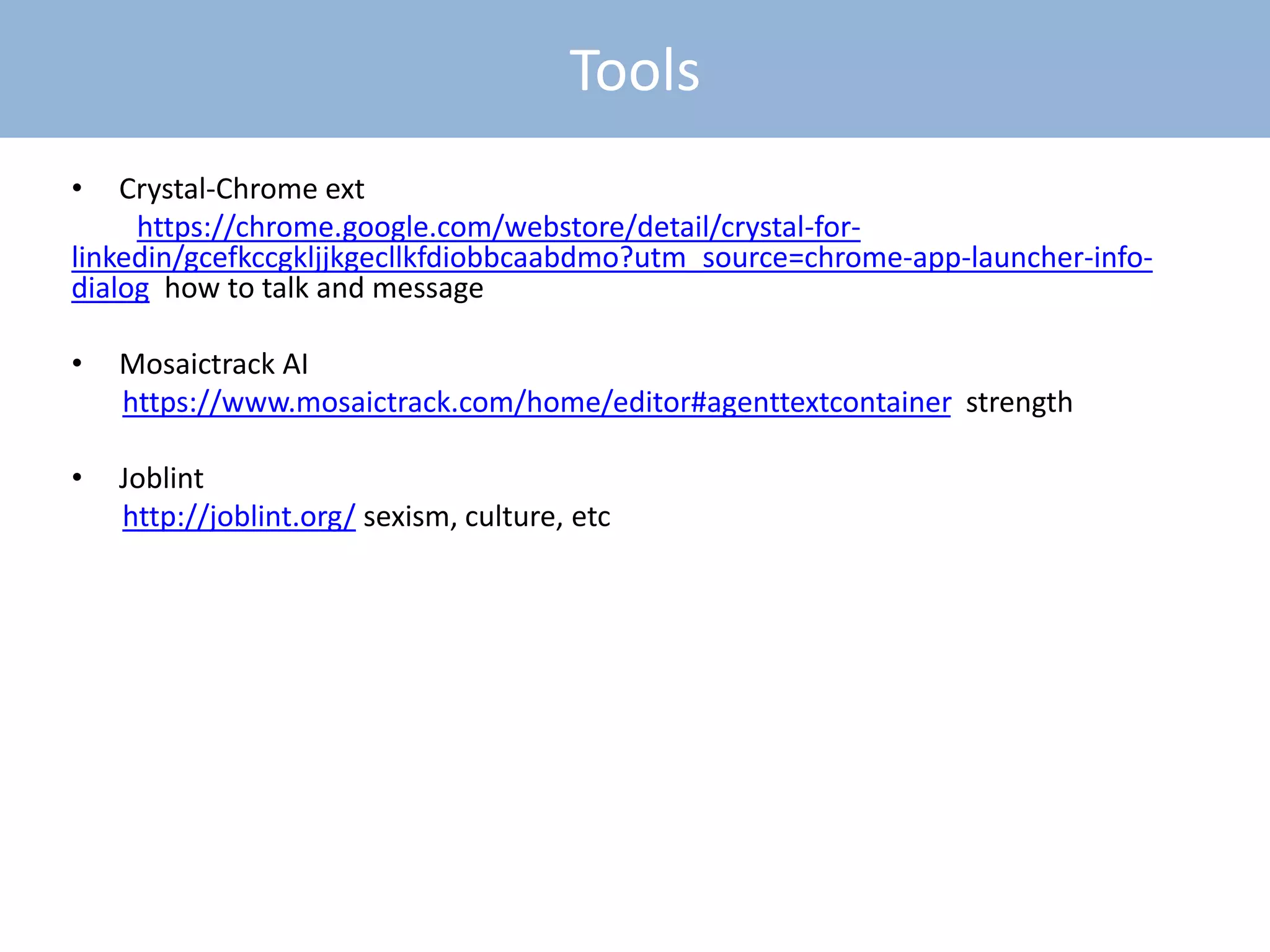 MobileTools
• Crystal-Chrome ext
https://chrome.google.com/webstore/detail/crystal-for-
linkedin/gcefkccgkljjkgecllkfdiobbcaabdmo?utm_source=chrome-app-launcher-info-
dialog how to talk and message
• Mosaictrack AI
https://www.mosaictrack.com/home/editor#agenttextcontainer strength
• Joblint
http://joblint.org/ sexism, culture, etc
 