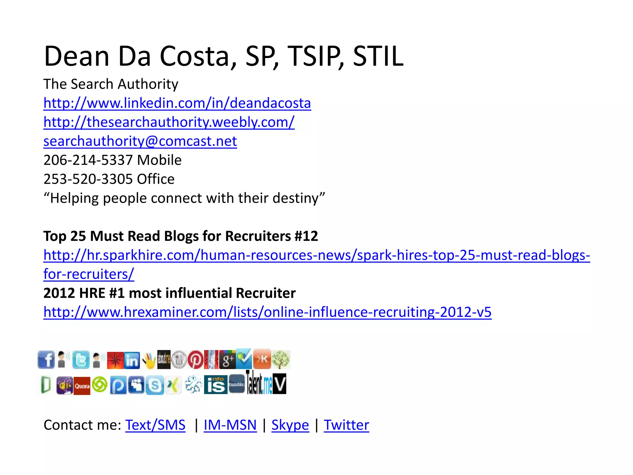 Dean Da Costa, SP, TSIP, STIL
The Search Authority
http://www.linkedin.com/in/deandacosta
http://thesearchauthority.weebly.com/
searchauthority@comcast.net
206-214-5337 Mobile
253-520-3305 Office
“Helping people connect with their destiny”
Top 25 Must Read Blogs for Recruiters #12
http://hr.sparkhire.com/human-resources-news/spark-hires-top-25-must-read-blogs-
for-recruiters/
2012 HRE #1 most influential Recruiter
http://www.hrexaminer.com/lists/online-influence-recruiting-2012-v5
Contact me: Text/SMS | IM-MSN | Skype | Twitter
 