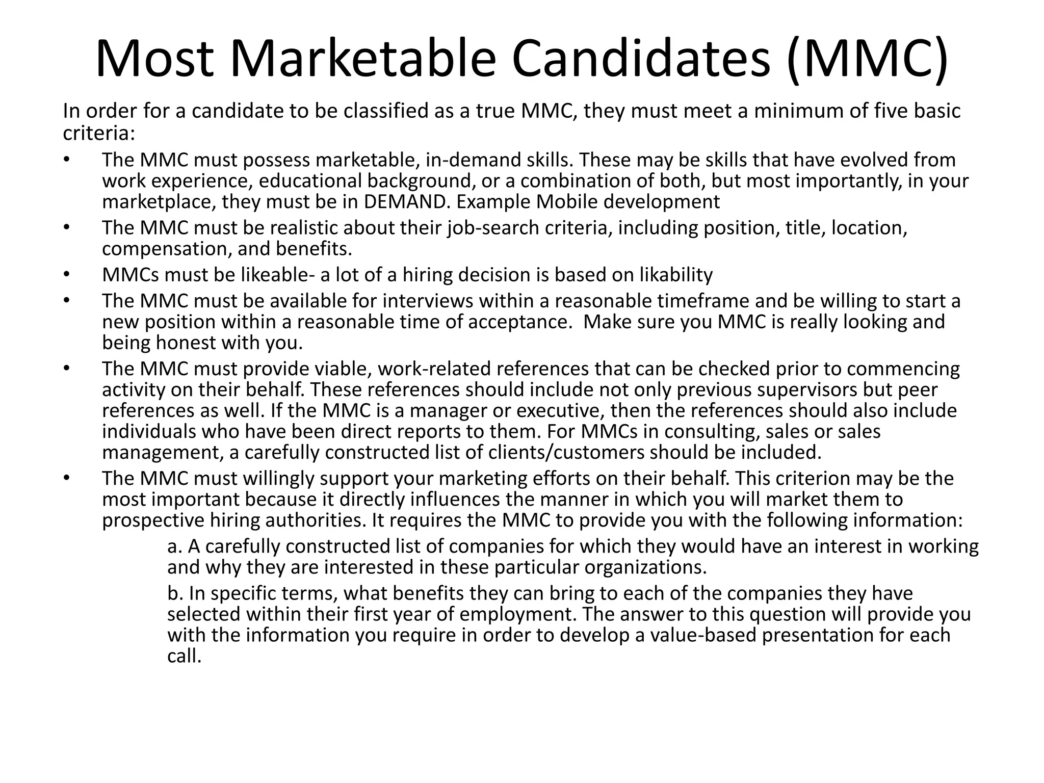 Most Marketable Candidates (MMC)
In order for a candidate to be classified as a true MMC, they must meet a minimum of five basic
criteria:
• The MMC must possess marketable, in-demand skills. These may be skills that have evolved from
work experience, educational background, or a combination of both, but most importantly, in your
marketplace, they must be in DEMAND. Example Mobile development
• The MMC must be realistic about their job-search criteria, including position, title, location,
compensation, and benefits.
• MMCs must be likeable- a lot of a hiring decision is based on likability
• The MMC must be available for interviews within a reasonable timeframe and be willing to start a
new position within a reasonable time of acceptance. Make sure you MMC is really looking and
being honest with you.
• The MMC must provide viable, work-related references that can be checked prior to commencing
activity on their behalf. These references should include not only previous supervisors but peer
references as well. If the MMC is a manager or executive, then the references should also include
individuals who have been direct reports to them. For MMCs in consulting, sales or sales
management, a carefully constructed list of clients/customers should be included.
• The MMC must willingly support your marketing efforts on their behalf. This criterion may be the
most important because it directly influences the manner in which you will market them to
prospective hiring authorities. It requires the MMC to provide you with the following information:
a. A carefully constructed list of companies for which they would have an interest in working
and why they are interested in these particular organizations.
b. In specific terms, what benefits they can bring to each of the companies they have
selected within their first year of employment. The answer to this question will provide you
with the information you require in order to develop a value-based presentation for each
call.
 
