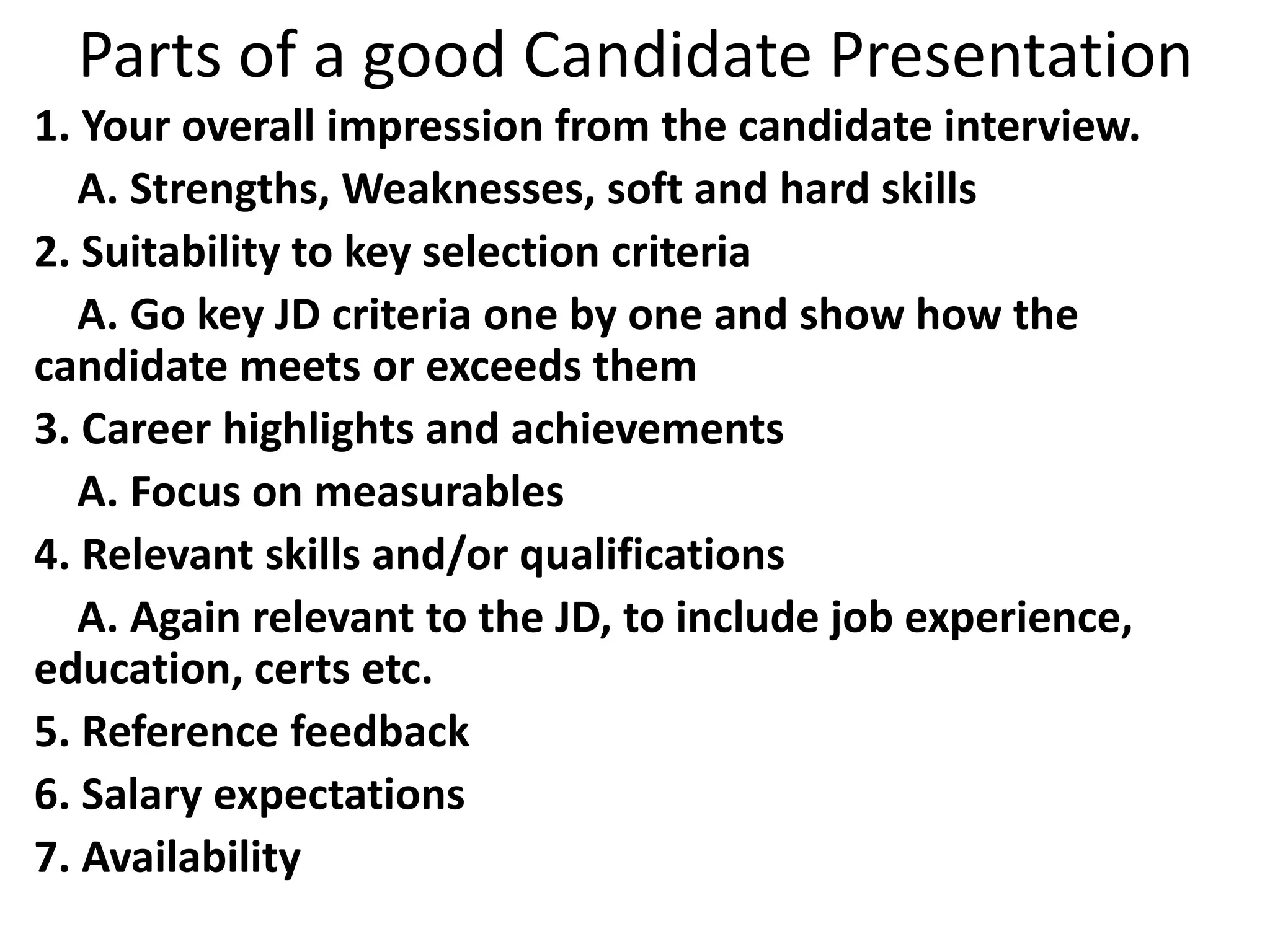 Parts of a good Candidate Presentation
1. Your overall impression from the candidate interview.
A. Strengths, Weaknesses, soft and hard skills
2. Suitability to key selection criteria
A. Go key JD criteria one by one and show how the
candidate meets or exceeds them
3. Career highlights and achievements
A. Focus on measurables
4. Relevant skills and/or qualifications
A. Again relevant to the JD, to include job experience,
education, certs etc.
5. Reference feedback
6. Salary expectations
7. Availability
 