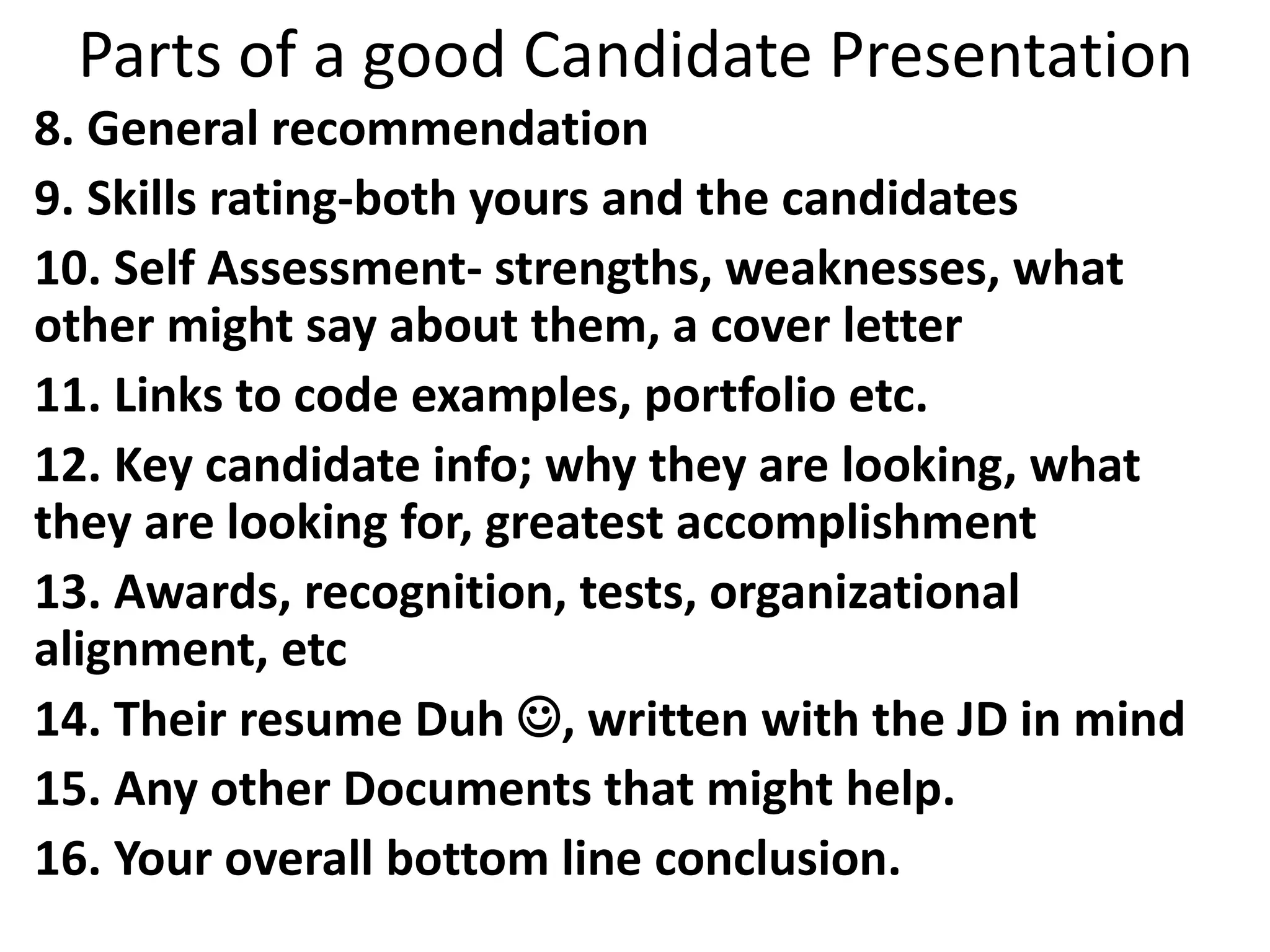 Parts of a good Candidate Presentation
8. General recommendation
9. Skills rating-both yours and the candidates
10. Self Assessment- strengths, weaknesses, what
other might say about them, a cover letter
11. Links to code examples, portfolio etc.
12. Key candidate info; why they are looking, what
they are looking for, greatest accomplishment
13. Awards, recognition, tests, organizational
alignment, etc
14. Their resume Duh , written with the JD in mind
15. Any other Documents that might help.
16. Your overall bottom line conclusion.
 