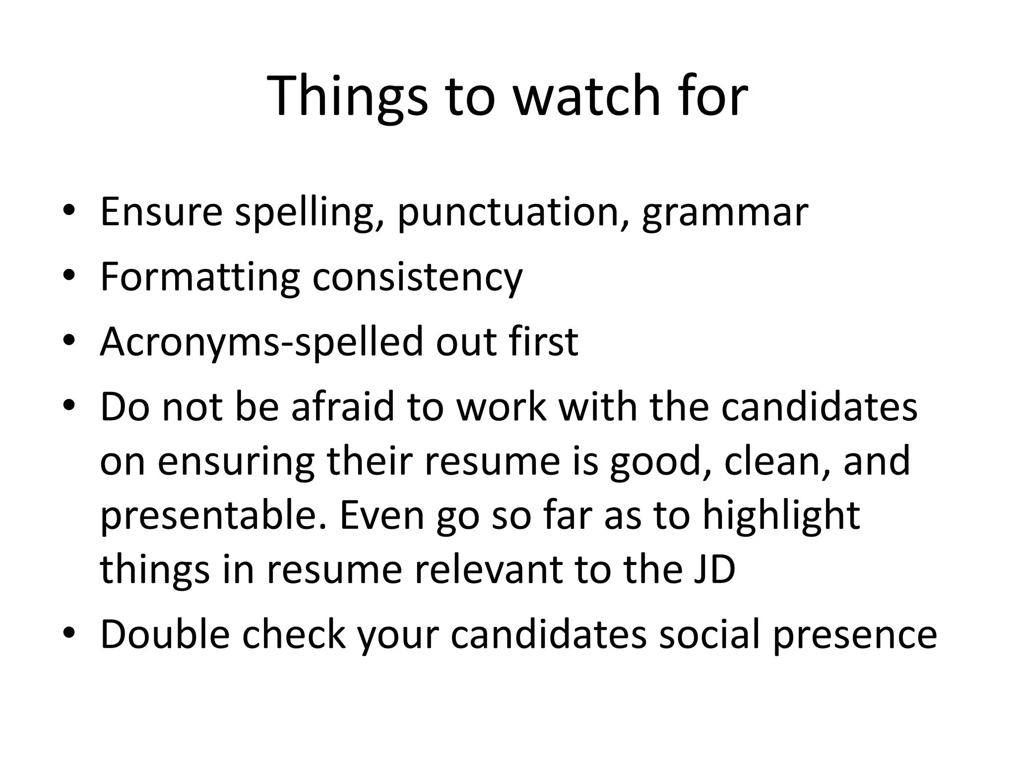 Things to watch for
• Ensure spelling, punctuation, grammar
• Formatting consistency
• Acronyms-spelled out first
• Do not be afraid to work with the candidates
on ensuring their resume is good, clean, and
presentable. Even go so far as to highlight
things in resume relevant to the JD
• Double check your candidates social presence
 