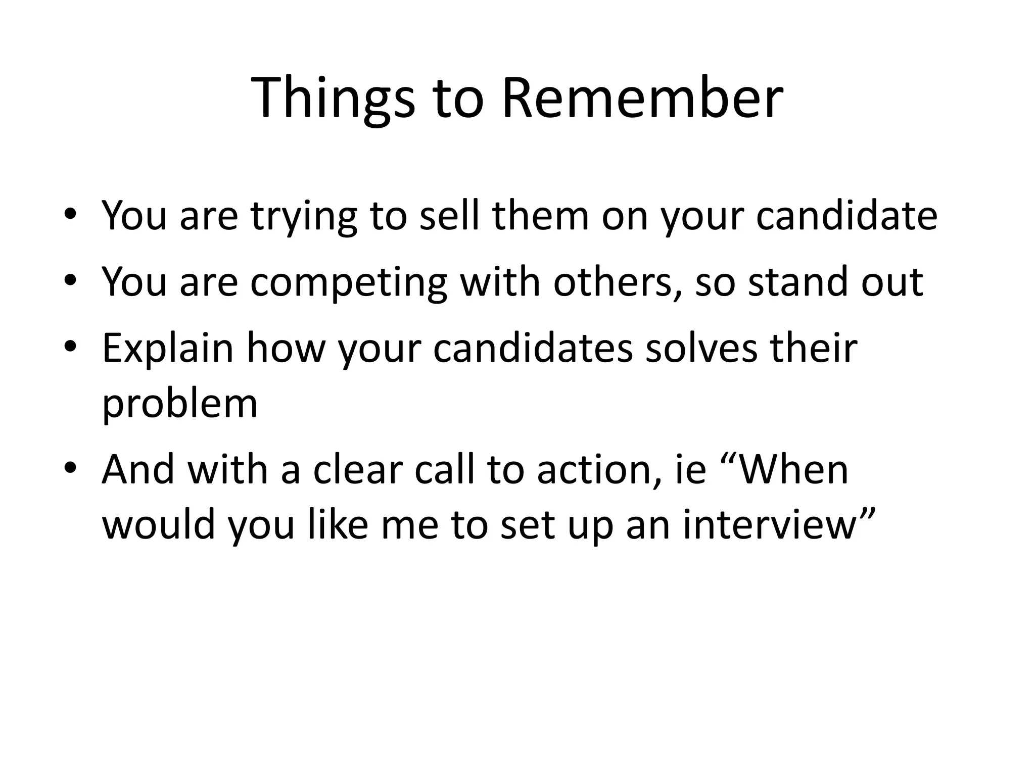 Things to Remember
• You are trying to sell them on your candidate
• You are competing with others, so stand out
• Explain how your candidates solves their
problem
• And with a clear call to action, ie “When
would you like me to set up an interview”
 