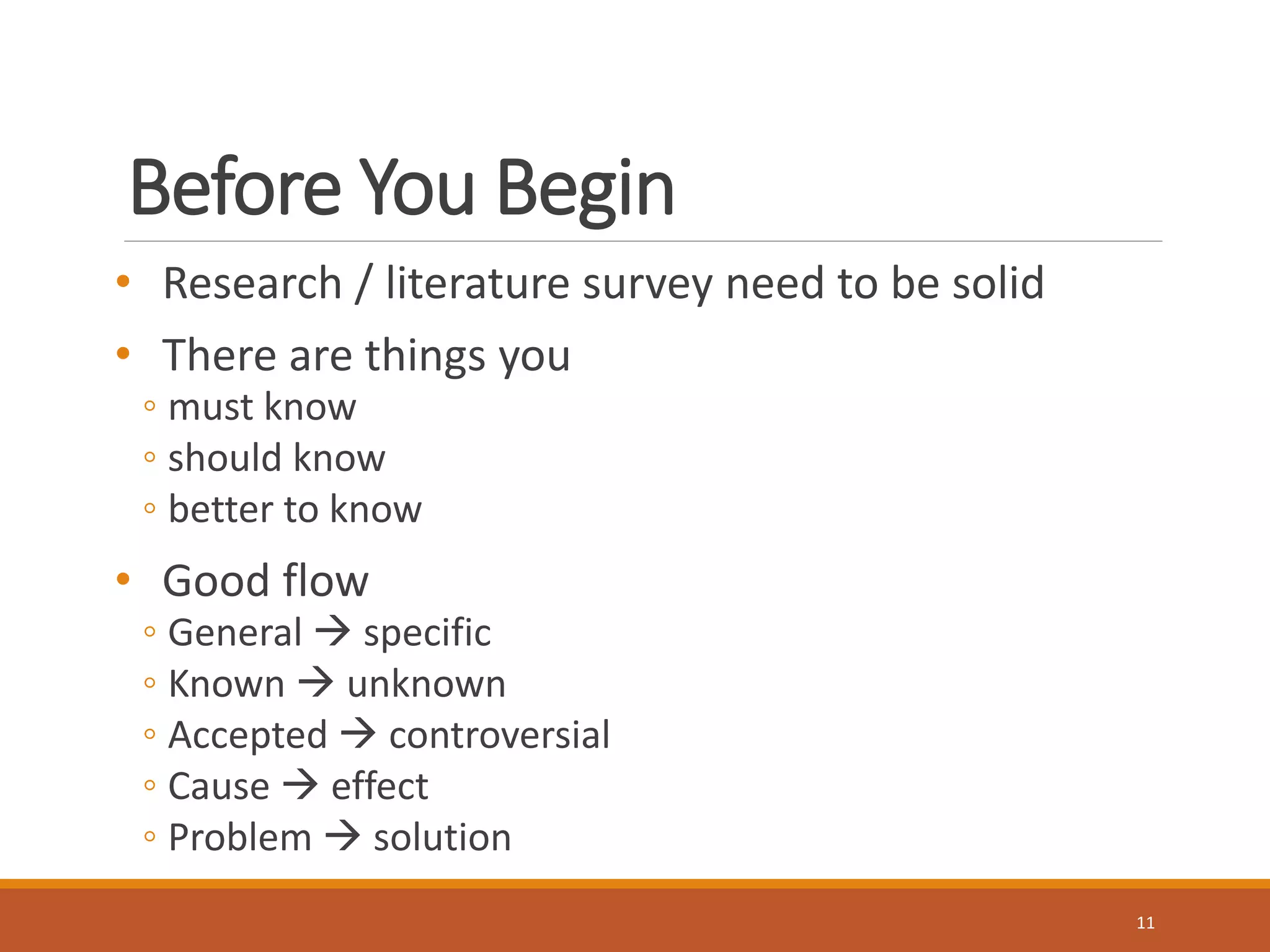Before You Begin 
• Research / literature survey need to be solid 
• There are things you 
◦ must know 
◦ should know 
◦ better to know 
• Good flow 
◦ General  specific 
◦ Known  unknown 
◦ Accepted  controversial 
◦ Cause  effect 
◦ Problem  solution 
11 
 